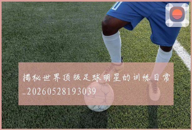 揭秘世界顶级足球明星的训练日常_20260528193039