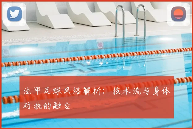 法甲足球风格解析：技术流与身体对抗的融合