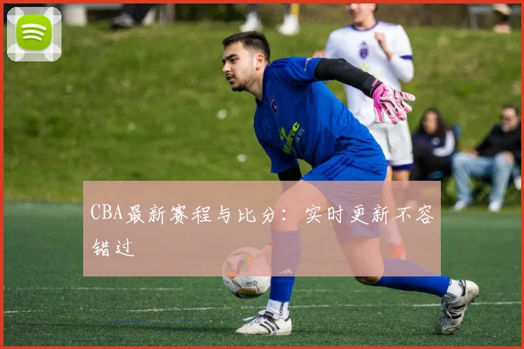 CBA最新赛程与比分：实时更新不容错过