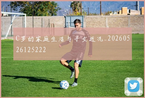 C罗的家庭生活与子女近况_20260526125222