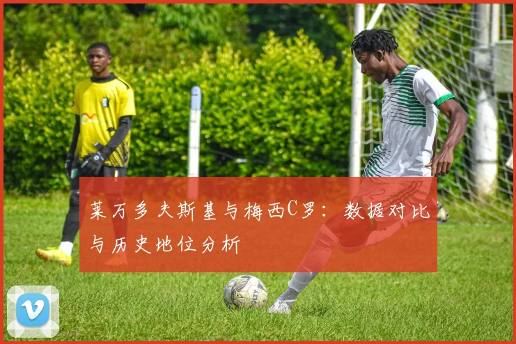 莱万多夫斯基与梅西C罗：数据对比与历史地位分析