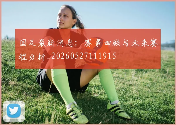 国足最新消息:赛事回顾与未来赛程分析_20260527111915
