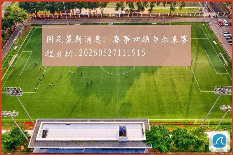 国足最新消息：赛事回顾与未来赛程分析_20260527111915