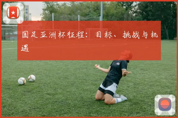 国足亚洲杯征程：目标、挑战与机遇