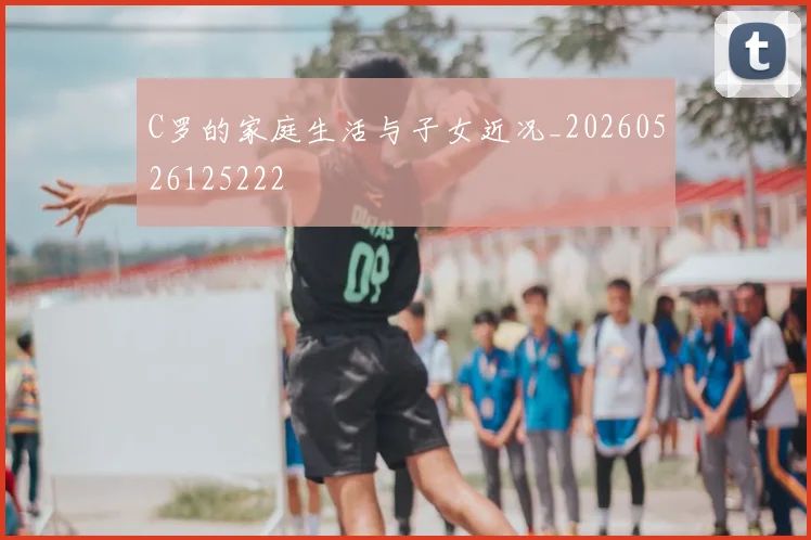 C罗的家庭生活与子女近况_20260526125222