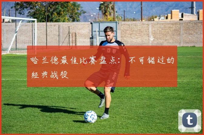 哈兰德最佳比赛盘点：不可错过的经典战役