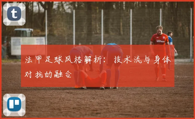法甲足球风格解析:技术流与身体对抗的融合