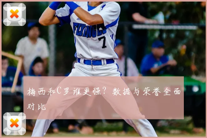 梅西和C罗谁更强?数据与荣誉全面对比