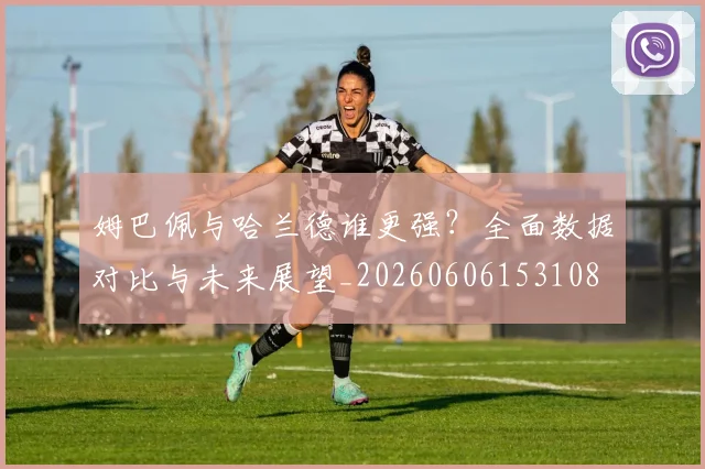 姆巴佩与哈兰德谁更强？全面数据对比与未来展望_20260606153108